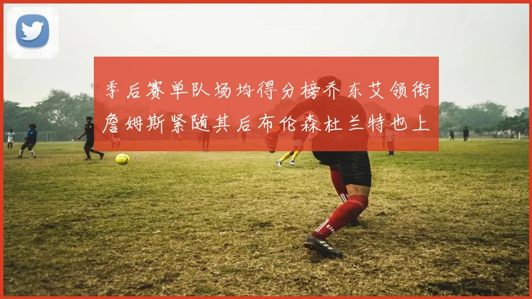 季后赛单队场均得分榜乔东艾领衔詹姆斯紧随其后布伦森杜兰特也上榜