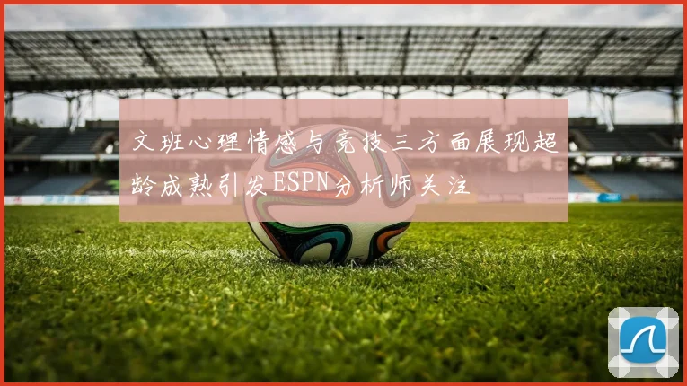 文班心理情感与竞技三方面展现超龄成熟引发ESPN分析师关注