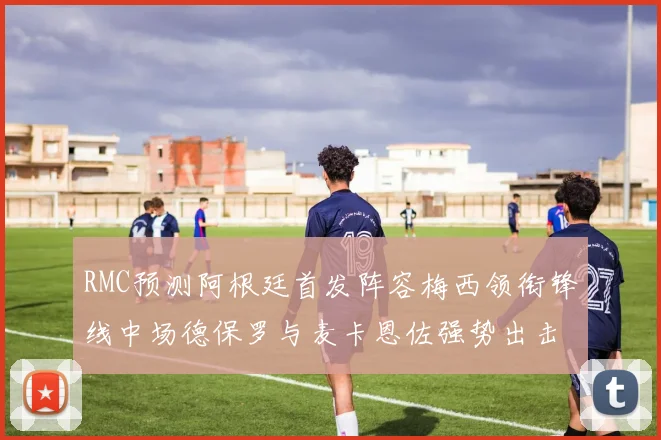 RMC预测阿根廷首发阵容梅西领衔锋线中场德保罗与麦卡恩佐强势出击