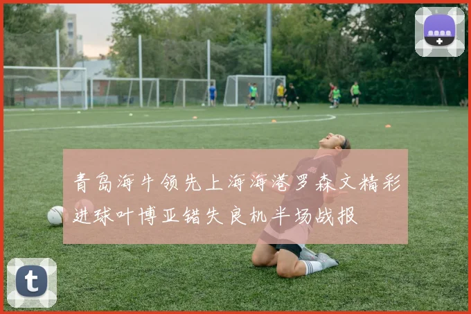 青岛海牛领先上海海港罗森文精彩进球叶博亚错失良机半场战报