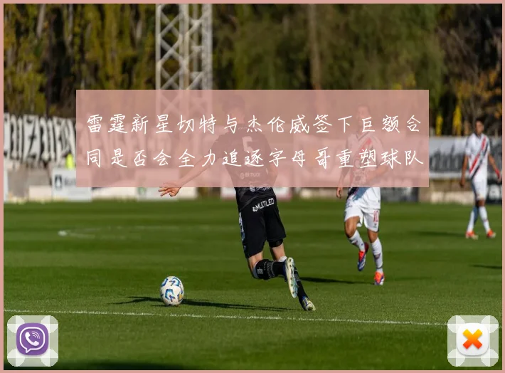 雷霆新星切特与杰伦威签下巨额合同是否会全力追逐字母哥重塑球队实力