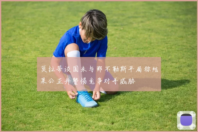 莫拉蒂谈国米与那不勒斯平局称结果公正并警惕竞争对手威胁