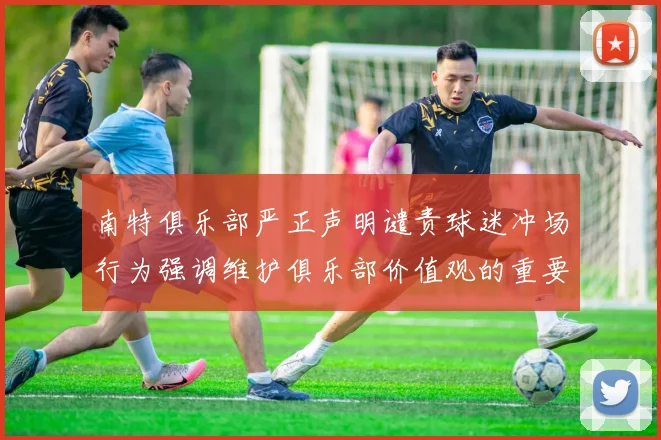 南特俱乐部严正声明谴责球迷冲场行为强调维护俱乐部价值观的重要性