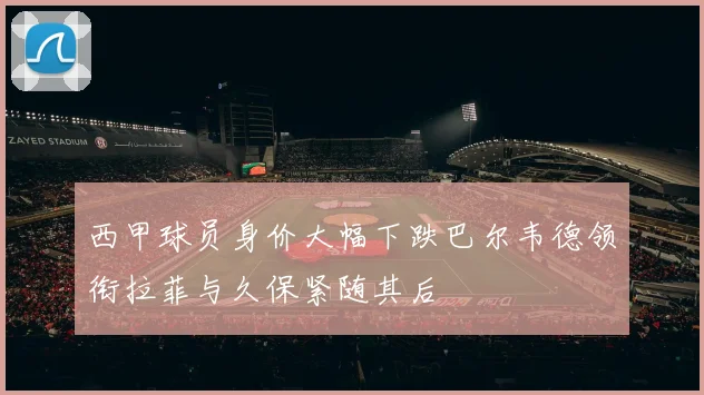 西甲球员身价大幅下跌巴尔韦德领衔拉菲与久保紧随其后