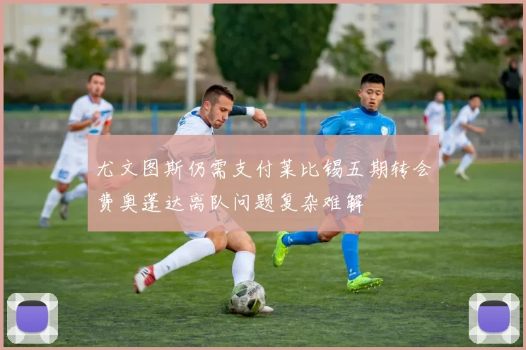 尤文图斯仍需支付莱比锡五期转会费奥蓬达离队问题复杂难解