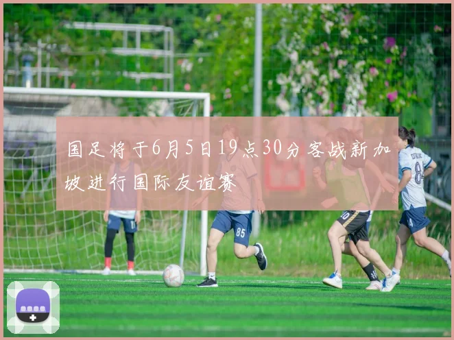 国足将于6月5日19点30分客战新加坡进行国际友谊赛