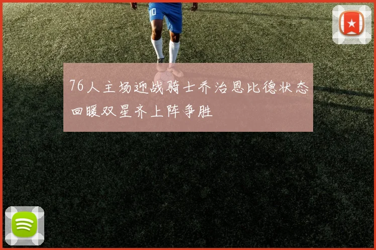 76人主场迎战骑士乔治恩比德状态回暖双星齐上阵争胜