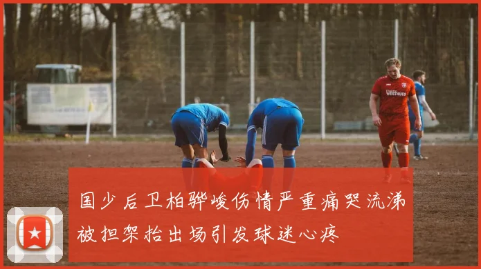 国少后卫柏骅峻伤情严重痛哭流涕被担架抬出场引发球迷心疼