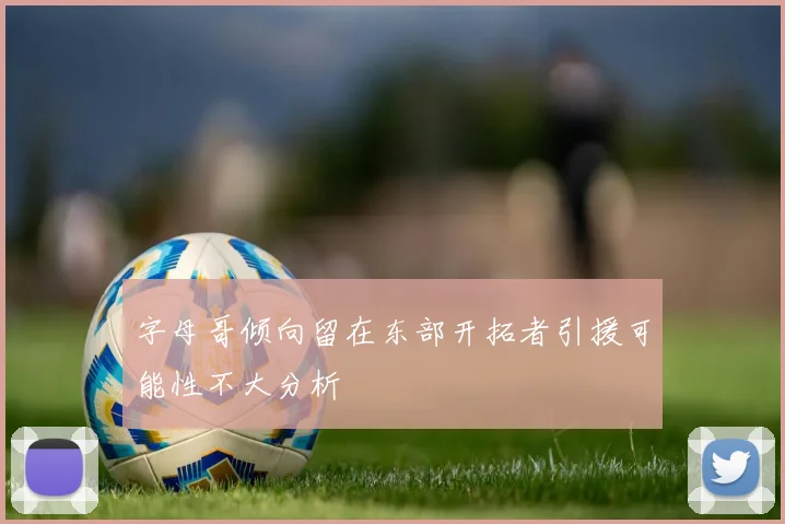 字母哥倾向留在东部开拓者引援可能性不大分析
