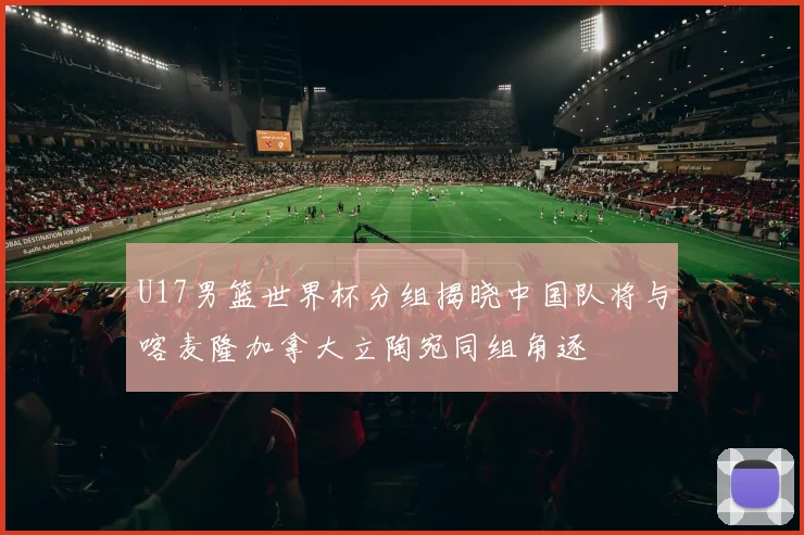 U17男篮世界杯分组揭晓中国队将与喀麦隆加拿大立陶宛同组角逐