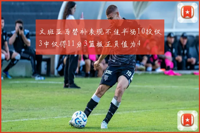 文班亚马替补表现不佳半场10投仅3中仅得11分3篮板正负值为4