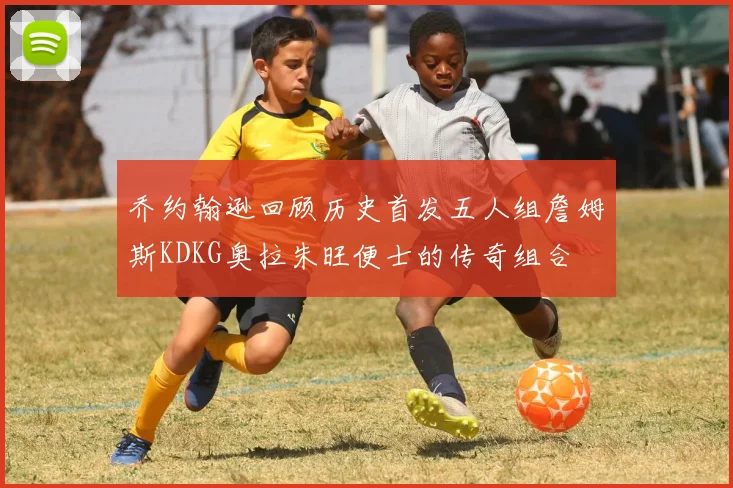 乔约翰逊回顾历史首发五人组詹姆斯KDKG奥拉朱旺便士的传奇组合