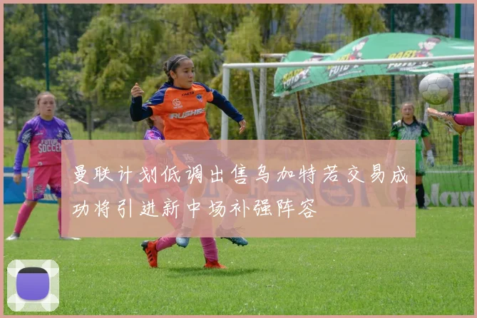 曼联计划低调出售乌加特若交易成功将引进新中场补强阵容