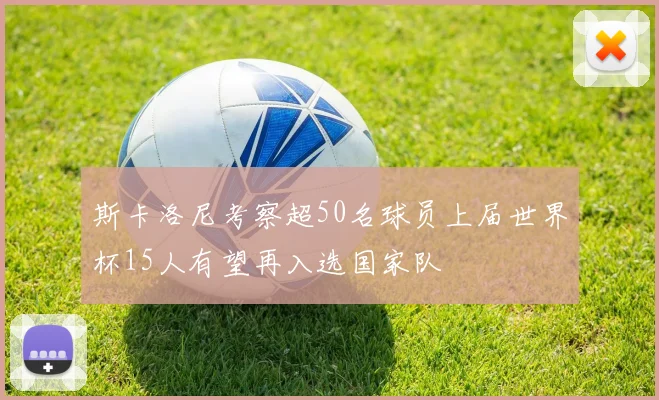 斯卡洛尼考察超50名球员上届世界杯15人有望再入选国家队