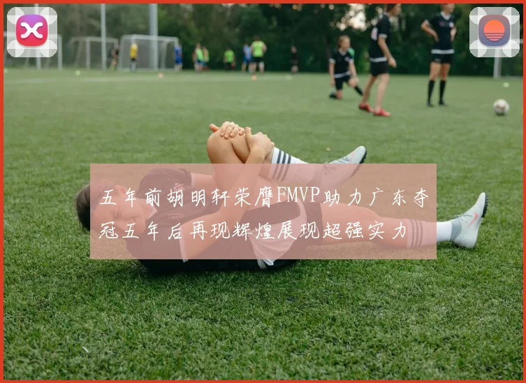五年前胡明轩荣膺FMVP助力广东夺冠五年后再现辉煌展现超强实力